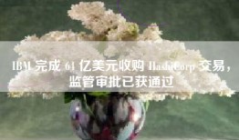 IBM 完成 64 亿美元收购 HashiCorp 交易，监管审批已获通过