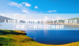 人到晚年，若只剩下你一个人，建议这样做，一样可以过得很好