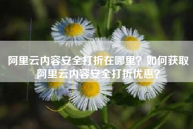 阿里云内容安全打折在哪里？如何获取阿里云内容安全打折优惠？