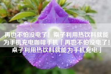 再也不怕没电了！桌子利用热饮料就能为手机充电咖啡手机「再也不怕没电了！桌子利用热饮料就能为手机充电」