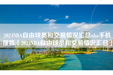 2024NBA自由球员和交易情况汇总nba手机搜狐「2024NBA自由球员和交易情况汇总」